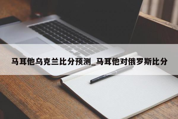 马耳他乌克兰比分预测_马耳他对俄罗斯比分