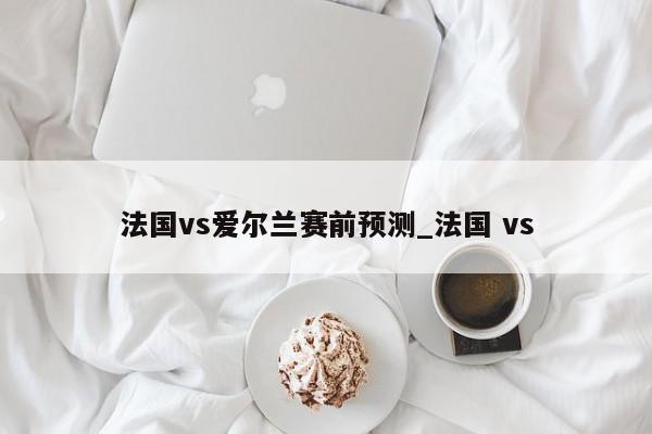 法国vs爱尔兰赛前预测_法国 vs