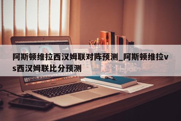 阿斯顿维拉西汉姆联对阵预测_阿斯顿维拉vs西汉姆联比分预测