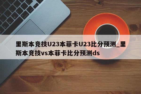 里斯本竞技U23本菲卡U23比分预测_里斯本竞技vs本菲卡比分预测ds