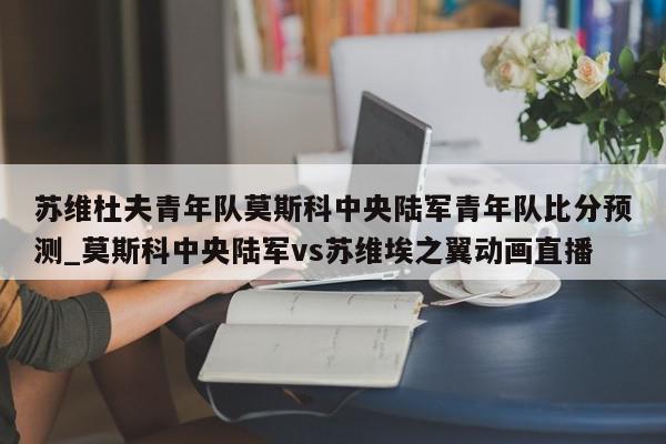 苏维杜夫青年队莫斯科中央陆军青年队比分预测_莫斯科中央陆军vs苏维埃之翼动画直播