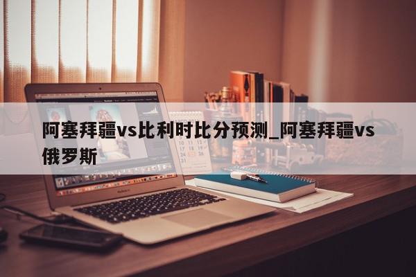 阿塞拜疆vs比利时比分预测_阿塞拜疆vs俄罗斯