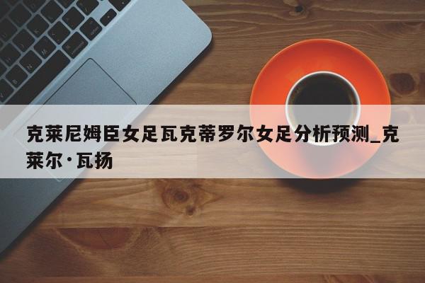 克莱尼姆臣女足瓦克蒂罗尔女足分析预测_克莱尔·瓦扬