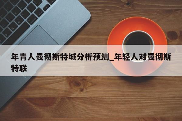 年青人曼彻斯特城分析预测_年轻人对曼彻斯特联