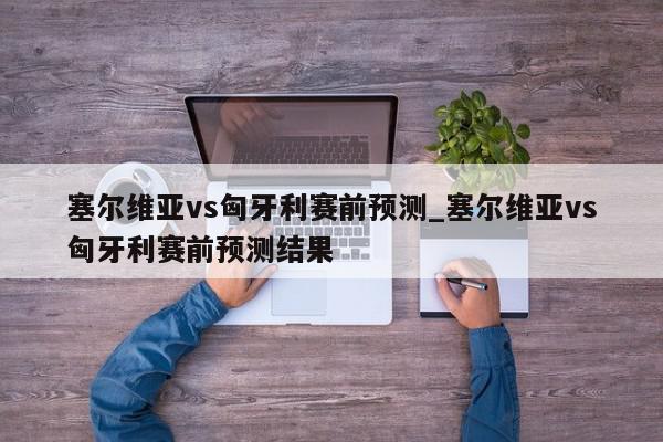 塞尔维亚vs匈牙利赛前预测_塞尔维亚vs匈牙利赛前预测结果