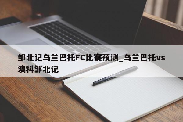 邹北记乌兰巴托FC比赛预测_乌兰巴托vs澳科邹北记