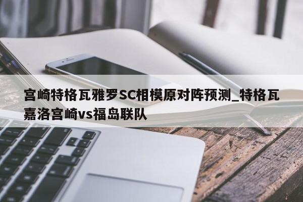 宫崎特格瓦雅罗SC相模原对阵预测_特格瓦嘉洛宫崎vs福岛联队