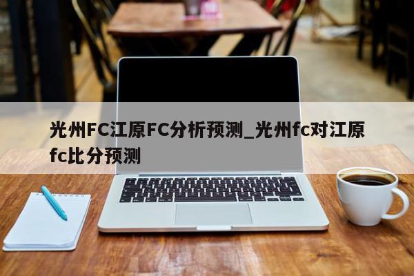 光州FC江原FC分析预测_光州fc对江原fc比分预测