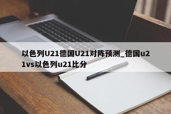 以色列U21德国U21对阵预测_德国u21vs以色列u21比分