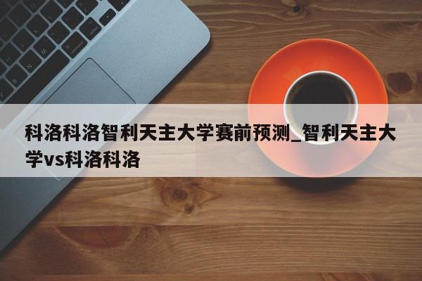 科洛科洛智利天主大学赛前预测_智利天主大学vs科洛科洛