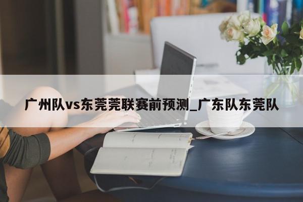 广州队vs东莞莞联赛前预测_广东队东莞队