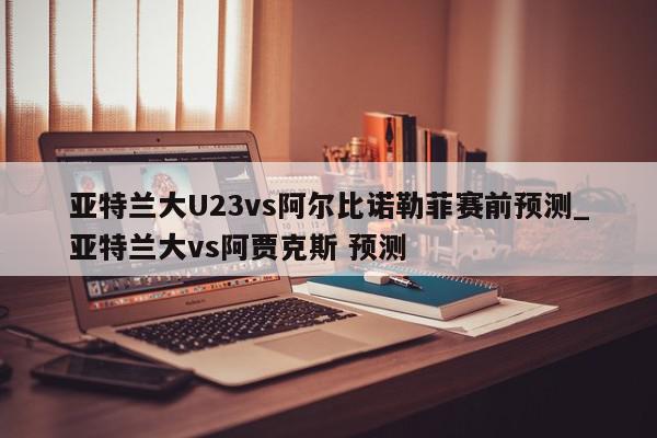 亚特兰大U23vs阿尔比诺勒菲赛前预测_亚特兰大vs阿贾克斯 预测