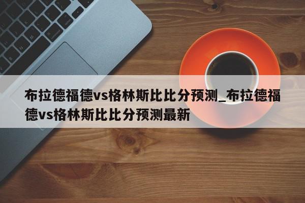 布拉德福德vs格林斯比比分预测_布拉德福德vs格林斯比比分预测最新