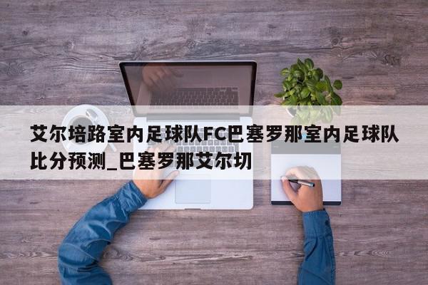 艾尔培路室内足球队FC巴塞罗那室内足球队比分预测_巴塞罗那艾尔切