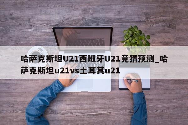 哈萨克斯坦U21西班牙U21竞猜预测_哈萨克斯坦u21vs土耳其u21