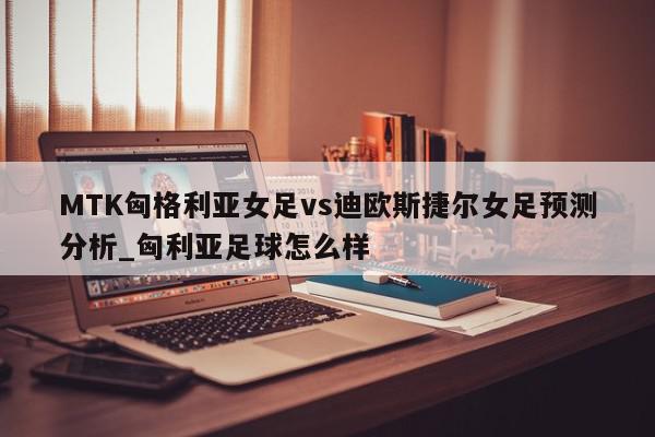 MTK匈格利亚女足vs迪欧斯捷尔女足预测分析_匈利亚足球怎么样