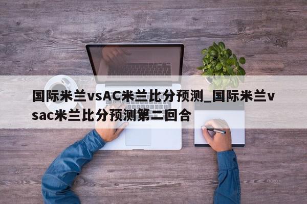 国际米兰vsAC米兰比分预测_国际米兰vsac米兰比分预测第二回合