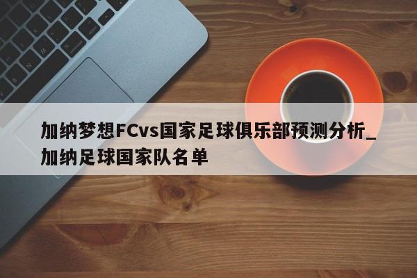 加纳梦想FCvs国家足球俱乐部预测分析_加纳足球国家队名单