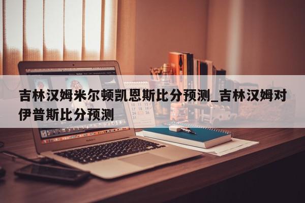 吉林汉姆米尔顿凯恩斯比分预测_吉林汉姆对伊普斯比分预测