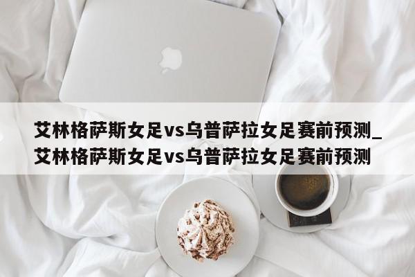 艾林格萨斯女足vs乌普萨拉女足赛前预测_艾林格萨斯女足vs乌普萨拉女足赛前预测