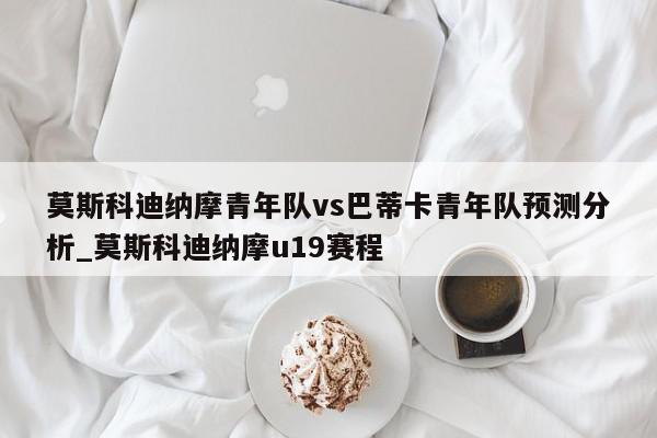 莫斯科迪纳摩青年队vs巴蒂卡青年队预测分析_莫斯科迪纳摩u19赛程