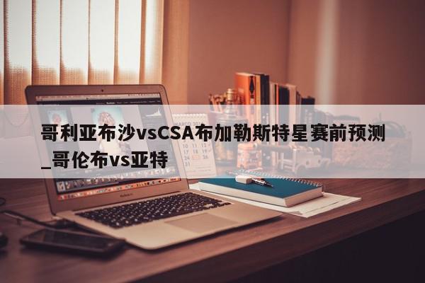 哥利亚布沙vsCSA布加勒斯特星赛前预测_哥伦布vs亚特