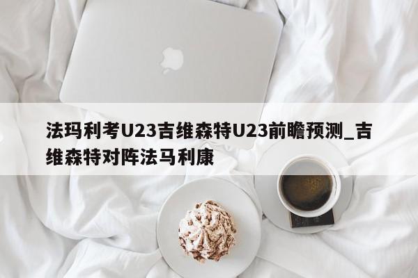 法玛利考U23吉维森特U23前瞻预测_吉维森特对阵法马利康