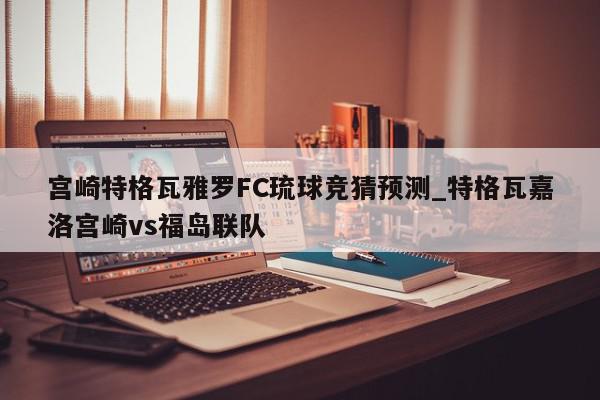 宫崎特格瓦雅罗FC琉球竞猜预测_特格瓦嘉洛宫崎vs福岛联队