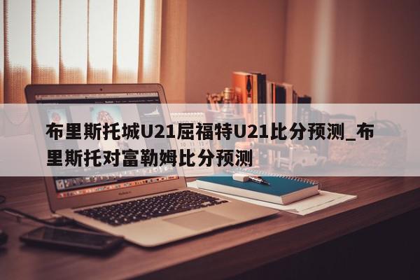 布里斯托城U21屈福特U21比分预测_布里斯托对富勒姆比分预测