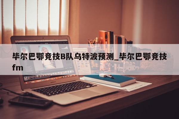 毕尔巴鄂竞技B队乌特波预测_毕尔巴鄂竞技fm