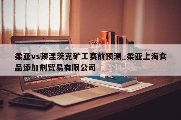 柔亚vs顿涅茨克矿工赛前预测_柔亚上海食品添加剂贸易有限公司