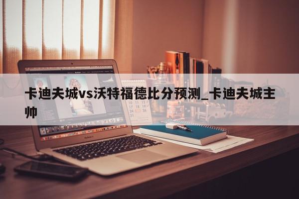 卡迪夫城vs沃特福德比分预测_卡迪夫城主帅