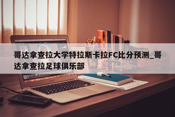 哥达拿查拉大学特拉斯卡拉FC比分预测_哥达拿查拉足球俱乐部