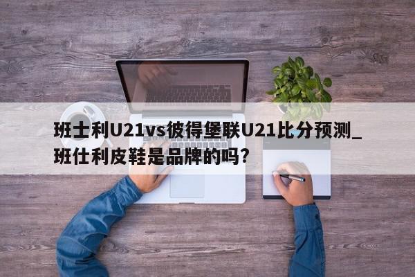 班士利U21vs彼得堡联U21比分预测_班仕利皮鞋是品牌的吗?