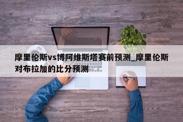 摩里伦斯vs博阿维斯塔赛前预测_摩里伦斯对布拉加的比分预测