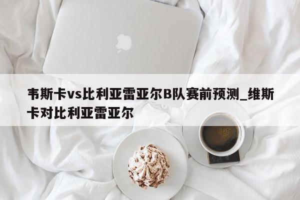 韦斯卡vs比利亚雷亚尔B队赛前预测_维斯卡对比利亚雷亚尔