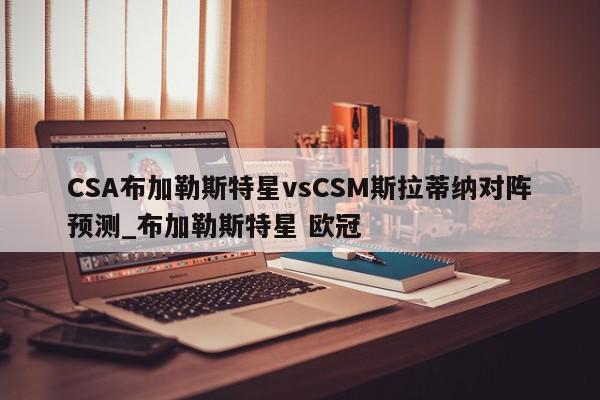 CSA布加勒斯特星vsCSM斯拉蒂纳对阵预测_布加勒斯特星 欧冠