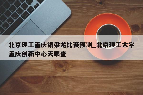 北京理工重庆铜梁龙比赛预测_北京理工大学重庆创新中心天眼查