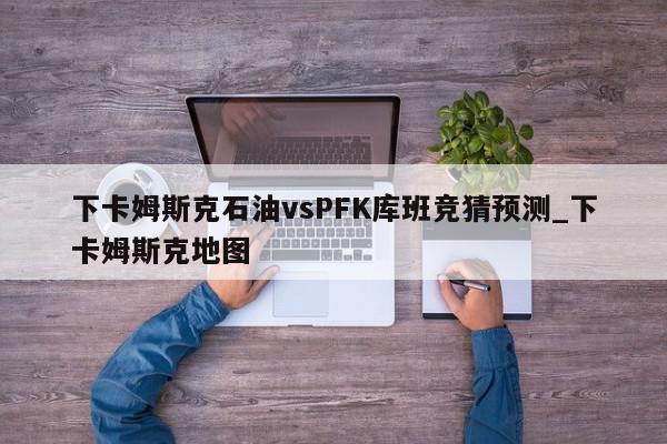 下卡姆斯克石油vsPFK库班竞猜预测_下卡姆斯克地图