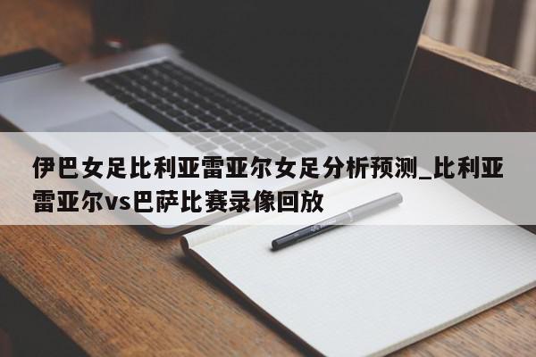 伊巴女足比利亚雷亚尔女足分析预测_比利亚雷亚尔vs巴萨比赛录像回放