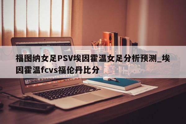 福图纳女足PSV埃因霍温女足分析预测_埃因霍温fcvs福伦丹比分