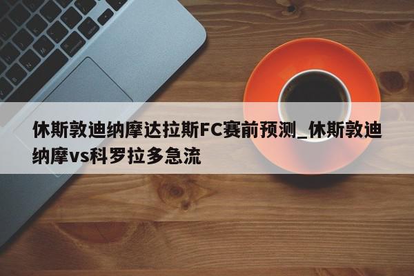 休斯敦迪纳摩达拉斯FC赛前预测_休斯敦迪纳摩vs科罗拉多急流