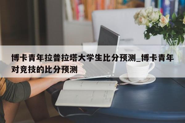 博卡青年拉普拉塔大学生比分预测_博卡青年对竞技的比分预测