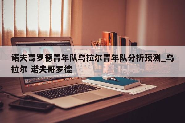 诺夫哥罗德青年队乌拉尔青年队分析预测_乌拉尔 诺夫哥罗德