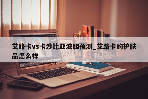 艾路卡vs卡沙比亚波胆预测_艾路卡的护肤品怎么样