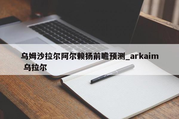 乌姆沙拉尔阿尔赖扬前瞻预测_arkaim 乌拉尔