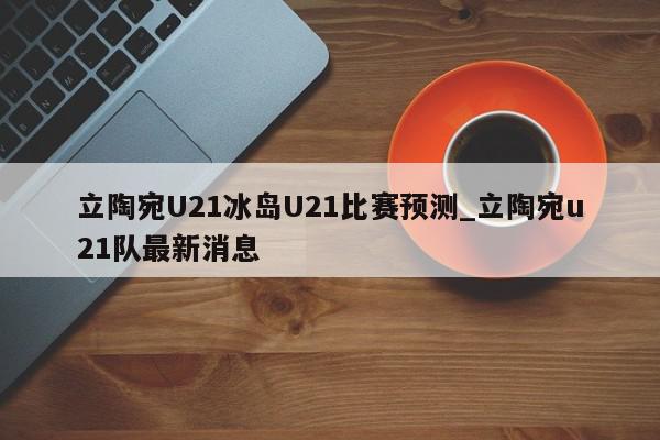 立陶宛U21冰岛U21比赛预测_立陶宛u21队最新消息