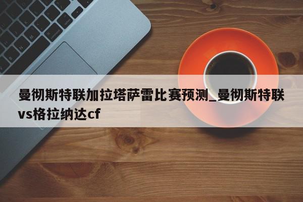 曼彻斯特联加拉塔萨雷比赛预测_曼彻斯特联vs格拉纳达cf