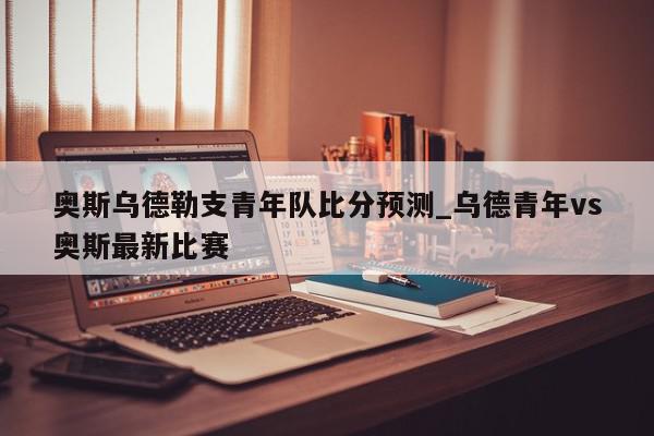 奥斯乌德勒支青年队比分预测_乌德青年vs奥斯最新比赛