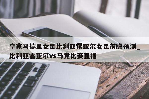 皇家马德里女足比利亚雷亚尔女足前瞻预测_比利亚雷亚尔vs马竞比赛直播